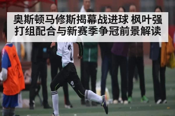 奥斯顿马修斯揭幕战进球 枫叶强打组配合与新赛季争冠前景解读