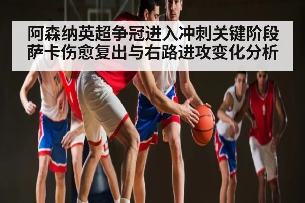 阿森纳英超争冠进入冲刺关键阶段 萨卡伤愈复出与右路进攻变化分析